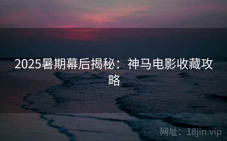 2025暑期幕后揭秘：神马电影收藏攻略