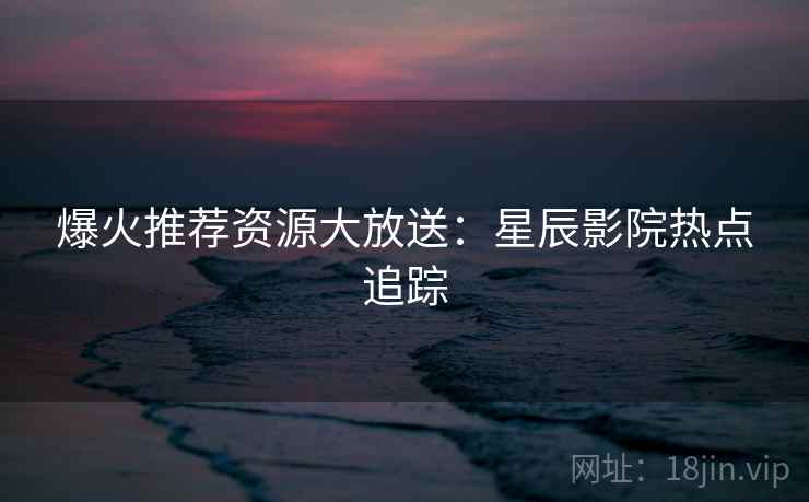 爆火推荐资源大放送:星辰影院热点追踪